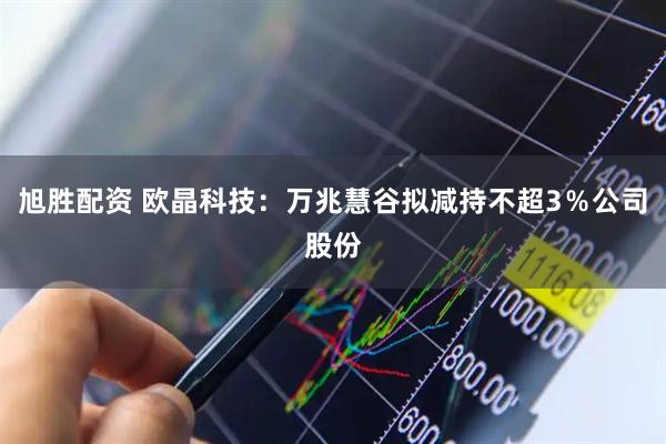 旭胜配资 欧晶科技：万兆慧谷拟减持不超3％公司股份
