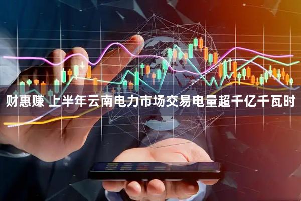 财惠赚 上半年云南电力市场交易电量超千亿千瓦时