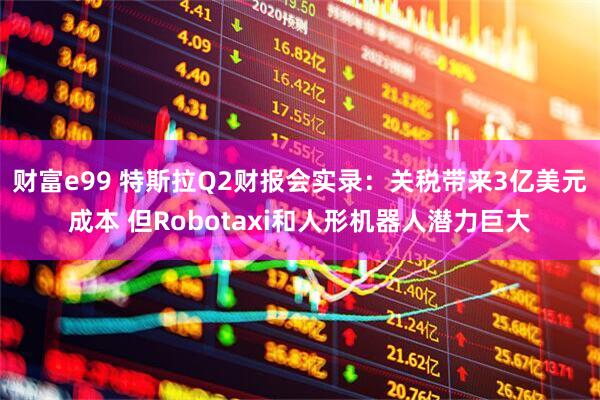 财富e99 特斯拉Q2财报会实录：关税带来3亿美元成本 但Robotaxi和人形机器人潜力巨大