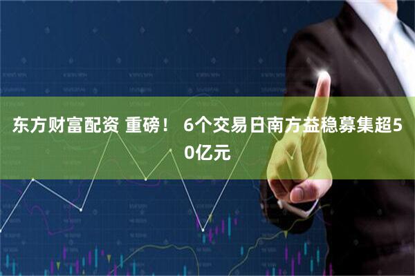 东方财富配资 重磅！ 6个交易日南方益稳募集超50亿元