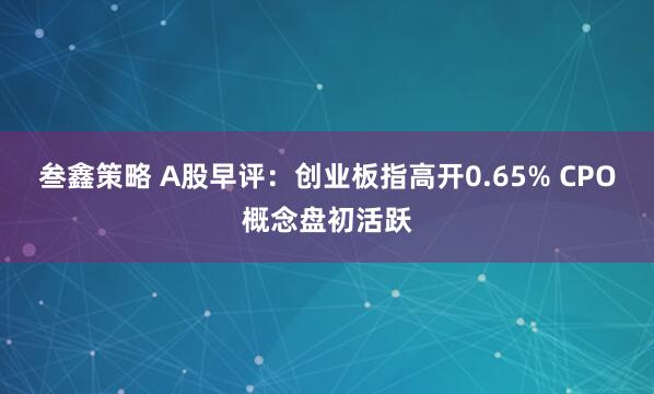 叁鑫策略 A股早评：创业板指高开0.65% CPO概念盘初活跃