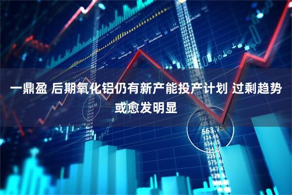 一鼎盈 后期氧化铝仍有新产能投产计划 过剩趋势或愈发明显