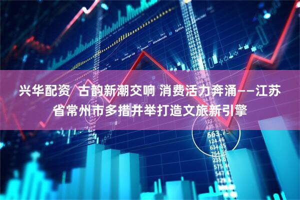 兴华配资  古韵新潮交响 消费活力奔涌——江苏省常州市多措并举打造文旅新引擎