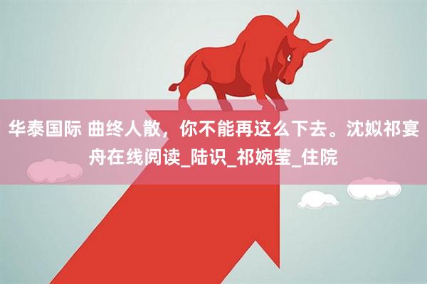 华泰国际 曲终人散，你不能再这么下去。沈姒祁宴舟在线阅读_陆识_祁婉莹_住院