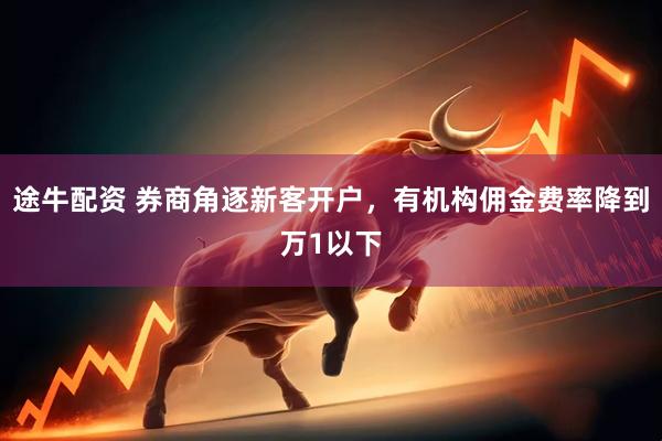 途牛配资 券商角逐新客开户，有机构佣金费率降到万1以下