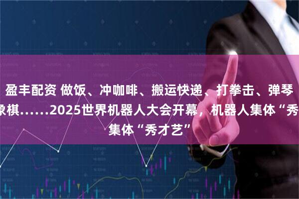 盈丰配资 做饭、冲咖啡、搬运快递、打拳击、弹琴、下象棋……2025世界机器人大会开幕，机器人集体“秀才艺”