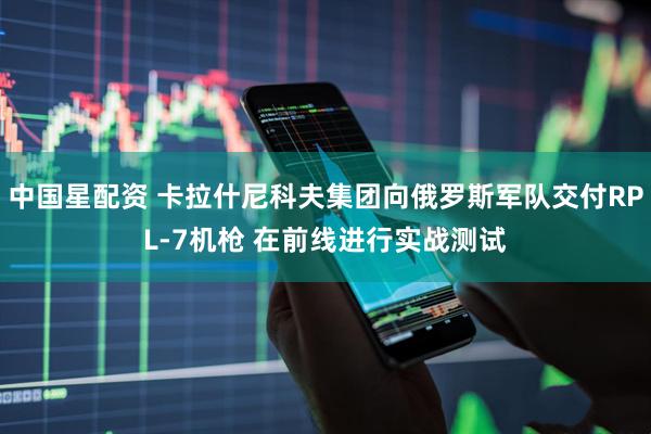 中国星配资 卡拉什尼科夫集团向俄罗斯军队交付RPL-7机枪 在前线进行实战测试