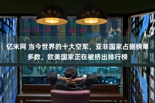 亿米网 当今世界的十大空军，亚非国家占据榜单多数，欧美国家正在被挤出排行榜