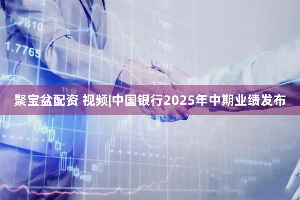 聚宝盆配资 视频|中国银行2025年中期业绩发布