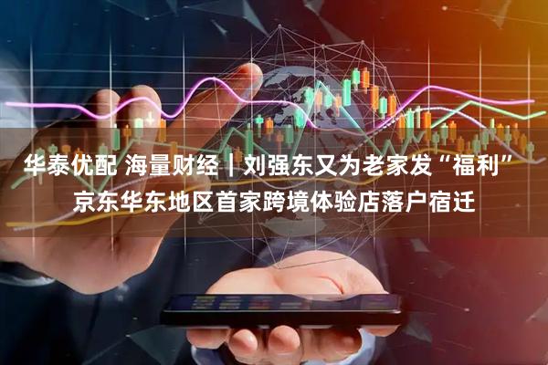 华泰优配 海量财经｜刘强东又为老家发“福利” 京东华东地区首家跨境体验店落户宿迁
