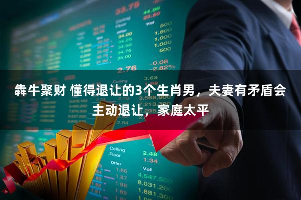 犇牛聚财 懂得退让的3个生肖男，夫妻有矛盾会主动退让，家庭太平