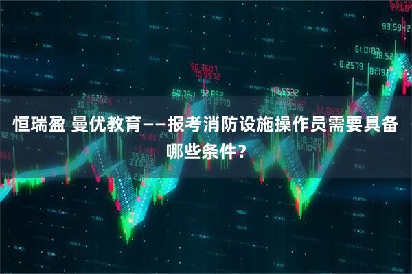 恒瑞盈 曼优教育——报考消防设施操作员需要具备哪些条件？
