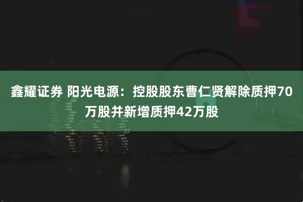 鑫耀证券 阳光电源：控股股东曹仁贤解除质押70万股并新增质押42万股