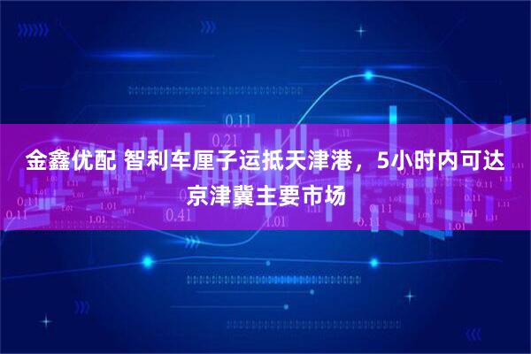 金鑫优配 智利车厘子运抵天津港，5小时内可达京津冀主要市场