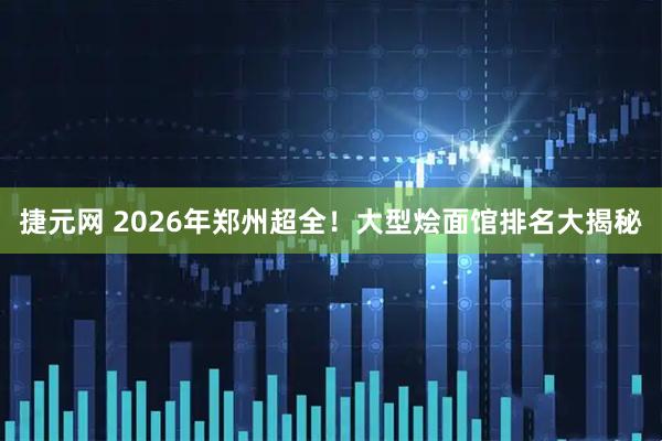 捷元网 2026年郑州超全！大型烩面馆排名大揭秘