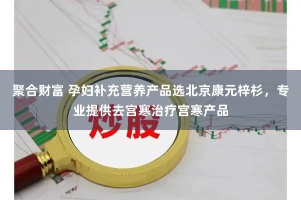 聚合财富 孕妇补充营养产品选北京康元梓杉，专业提供去宫寒治疗宫寒产品